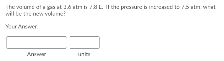 The volume of a gas at 3.6 atm is 7.8 L. If the pressure is increased to 7.5 atm, what
will be the new volume?
Your Answer:
Answer
units
