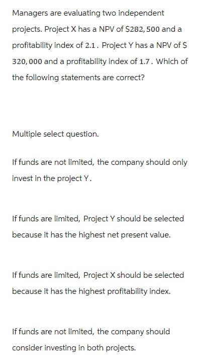 Managers are evaluating two independent
projects. Project X has a NPV of $282,500 and a
profitability index of 2.1. Project Y has a NPV of $
320,000 and a profitability index of 1.7. Which of
the following statements are correct?
Multiple select question.
If funds are not limited, the company should only
invest in the project Y.
If funds are limited, Project Y should be selected
because it has the highest net present value.
If funds are limited, Project X should be selected
because it has the highest profitability index.
If funds are not limited, the company should
consider investing in both projects.