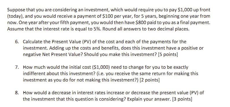 Suppose that you are considering an investment, which would require you to pay $1,000 up front
(today), and you would receive a payment of $100 per year, for 5 years, beginning one year from
now. One year after your fifth payment, you would then have $800 paid to you as a final payment.
Assume that the interest rate is equal to 5%. Round all answers to two decimal places.
6. Calculate the Present Value (PV) of the cost and each of the payments for the
investment. Adding up the costs and benefits, does this investment have a positive or
negative Net Present Value? Should you make this investment? [5 points]
7. How much would the initial cost ($1,000) need to change for you to be exactly
indifferent about this investment? (i.e. you receive the same return for making this
investment as you do for not making this investment?) [2 points]
8. How would a decrease in interest rates increase or decrease the present value (PV) of
the investment that this question is considering? Explain your answer. [3 points]