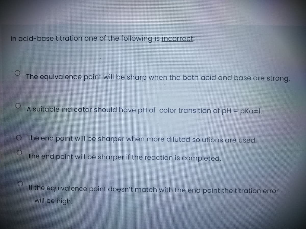 In acid-base titration one of the following is incorrect:
The equivalence point will be sharp when the both acid and base are strong.
A suitable indicator should have pH of color transition of pH = pKa±l.
O The end point will be sharper when more diluted solutions are used.
The end point will be sharper if the reaction is completed.
If the equivalence point doesn't match with the end point the titroation error
will be high.
