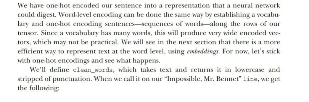 We have one-hot encoded our sentence into a representation that a neural network
could digest. Word-level encoding can be done the same way by establishing a vocabu-
lary and one-hot encoding sentences-sequences of words-along the rows of our
tensor. Since a vocabulary has many words, this will produce very wide encoded vec-
tors, which may not be practical. We will see in the next section that there is a more
efficient way to represent text at the word level, using embeddings. For now, let's stick
with one-hot encodings and see what happens.
We'll define clean_words, which takes text and returns it in lowercase and
stripped of punctuation. When we call it on our "Impossible, Mr. Bennet" line, we get
the following:
