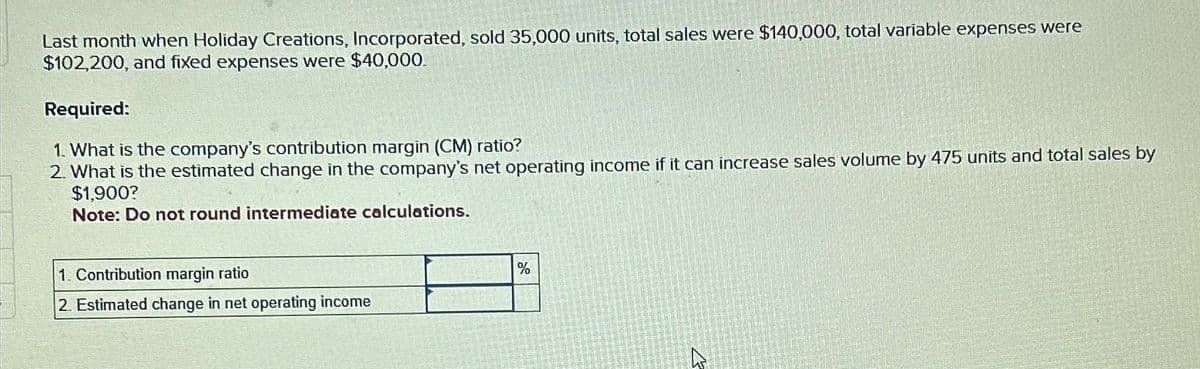 Last month when Holiday Creations, Incorporated, sold 35,000 units, total sales were $140,000, total variable expenses were
$102,200, and fixed expenses were $40,000.
Required:
1. What is the company's contribution margin (CM) ratio?
2. What is the estimated change in the company's net operating income if it can increase sales volume by 475 units and total sales by
$1,900?
Note: Do not round intermediate calculations.
1. Contribution margin ratio
2. Estimated change in net operating income
%