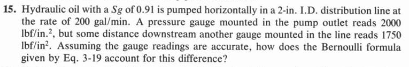 15. Hydraulic oil with a Sg of 0.91 is pumped horizontally in a 2-in. I.D. distribution line at
the rate of 200 gal/min. A pressure gauge mounted in the pump outlet reads 2000
Ibf/in.2, but some distance downstream another gauge mounted in the line reads 1750
Ibf/in?. Assuming the gauge readings are accurate, how does the Bernoulli formula
given by Eq. 3-19 account for this difference?
