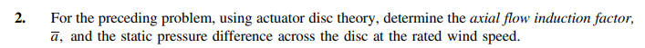 2.
For the preceding problem, using actuator disc theory, determine the axial flow induction factor,
ā, and the static pressure difference across the disc at the rated wind speed.
