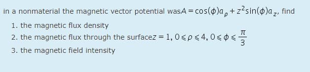 in a nonmaterial the magnetic vector potential wasA = cos(0)a, + z²sin(o)a,, find
1. the magnetic flux density
2. the magnetic flux through the surfacez = 1, 0<p<4,0< 0<-
3
3. the magnetic field intensity
