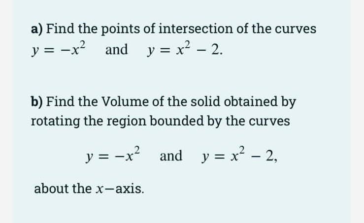 a) Find the points of intersection of the curves
y = -x and y = x2 – 2.
b) Find the Volume of the solid obtained by
rotating the region bounded by the curves
y = -x2
and y = x? - 2,
about the x-axis.
