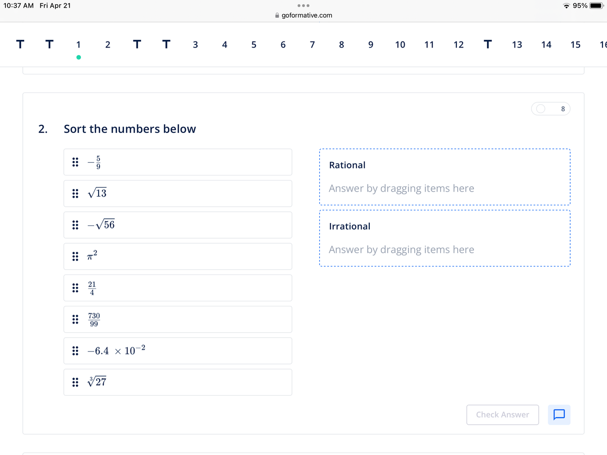 10:37 AM Fri Apr 21
T T 1 2 T T 3 4 5 6
●
2. Sort the numbers below
⠀⠀
5
9
/13
-√56
2
21
4
730
99
: -6.4 × 10-²
√27
●●●
goformative.com
7 8 9
Rational
10 11 12
Answer by dragging items here
Irrational
Answer by dragging items here
T 13
Check Answer
14
8
95%
15
16