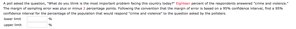 A poll asked the question, "What do you think is the most important problem facing this country today?" Eighteen percent of the respondents answered "crime and violence."
The margin of sampling error was plus or minus 2 percentage points. Following the convention that the margin of error is based on a 95% confidence interval, find a 95%
confidence interval for the percentage of the population that would respond "crime and violence" to the question asked by the pollsters.
lower limit
%
upper limit
%

