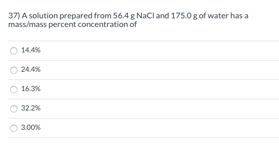 37) A solution prepared from 56.4 g NaCl and 175.0 g of water has a
mass/mass percent concentration of
14.4%
24.4%
16.3%
32.2%
3.00%
