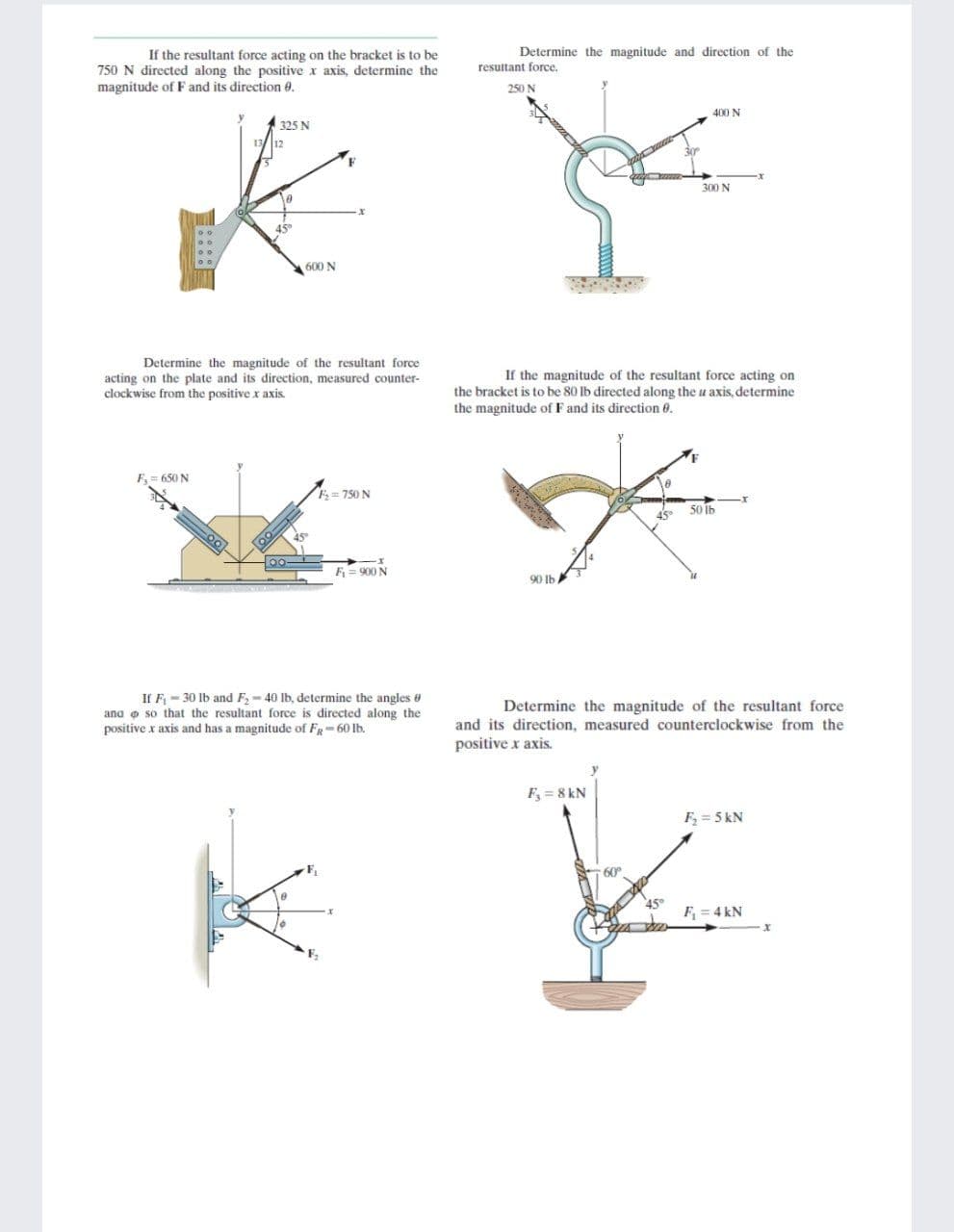 If the resultant force acting on the bracket is to be
Determine the magnitude and direction of the
750 N directed along the positive x axis, determine the
magnitude of F and its direction e.
resultant force.
250 N
400 N
325 N
300 N
600 N
Determine the magnitude of the resultant force
If the magnitude of the resultant force acting on
acting on the plate and its direction, measured counter-
clockwise from the positive x axis.
the bracket is to be 80 lb directed along the u axis, determine
the magnitude of F and its direction 6.
F,= 650 N
F= 750 N
50 Ib
F = 900 N
90 Ib
If F - 30 lb and F, - 40 lb, determine the angles e
ana o so that the resultant force is directed along the
positive x axis and has a magnitude of F-60 lb.
Determine the magnitude of the resultant force
and its direction, measured counterclockwise from the
positive x axis.
F, = 8 kN
F, = 5 kN
60
F = 4 kN
