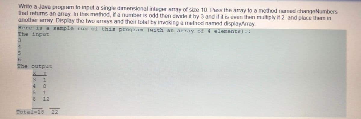 Write a Java program to input a single dimensional integer array of size 10. Pass the array to a method named changeNumbers
that returns an array. In this method, if a number is odd then divide it by 3 and if it is even then multiply it 2 and place them in
another array. Display the two arrays and their total by invoking a method named displayArray.
Here is a sample run of this program (with an array of 4 elements)::
The input
4.
5.
6.
The output
X Y
3.
4.
8.
6.
12
Total=18
22
