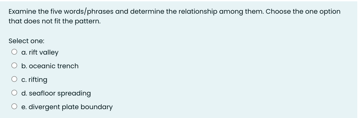 Examine the five words/phrases and determine the relationship among them. Choose the one option
that does not fit the pattern.
Select one:
a. rift valley
b. oceanic trench
c. rifting
d. seafloor spreading
e. divergent plate boundary
