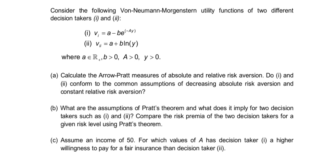 Consider the following Von-Neumann-Morgenstern utility functions of two different
decision takers (i) and (ii):
(i) v, = a- be(-Ay)
(ii) V# = a+bln(y)
where a e IR¸,b>0, A>0, y > 0.
(a) Calculate the Arrow-Pratt measures of absolute and relative risk aversion. Do (i) and
(ii) conform to the common assumptions of decreasing absolute risk aversion and
constant relative risk aversion?
(b) What are the assumptions of Pratt's theorem and what does it imply for two decision
takers such as (i) and (ii)? Compare the risk premia of the two decision takers for a
given risk level using Pratt's theorem.
(c) Assume an income of 50. For which values of A has decision taker (i) a higher
willingness to pay for a fair insurance than decision taker (ii).
