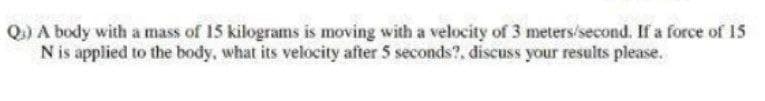 Q) A body with a mass of 15 kilograms is moving with a velocity of 3 meters/second. If a force of 15
Nis applied to the body, what its velocity after 5 seconds?, discuss your results please.
