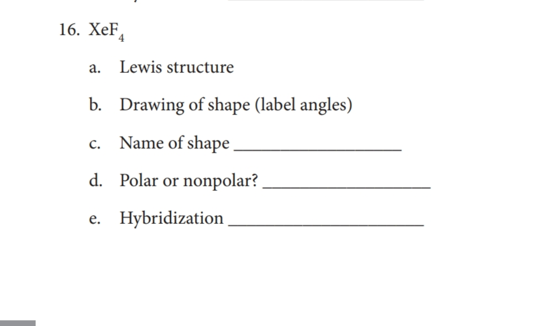 16. ХeF,
а.
Lewis structure
b. Drawing of shape (label angles)
c. Name of shape
с.
d. Polar or nonpolar?
e. Hybridization
