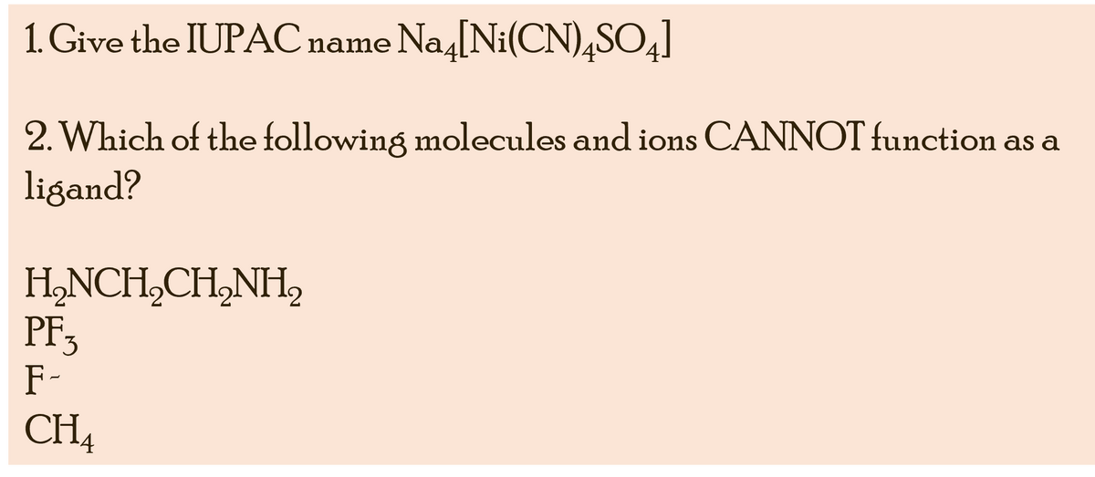 1. Give the IUPAC name Na4 [Ni(CN)4SO4]
2. Which of the following molecules and ions CANNOT function as a
ligand?
H₂NCH₂CH₂NH₂
PF3
F-
CH4