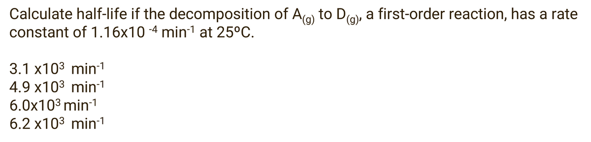 Calculate half-life if the decomposition of Ag to Dg), a first-order reaction, has a rate
constant of 1.16x10-4 min1¹ at 25°C.
3.1 x10³ min-¹
4.9 x103 min1
6.0x10³ min-¹
6.2 x10³ min-1