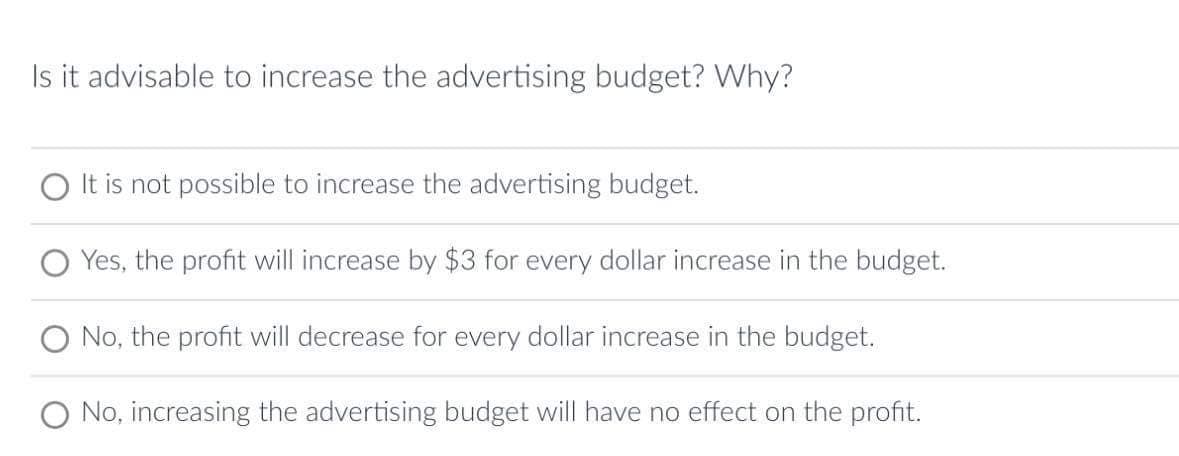 Is it advisable to increase the advertising budget? Why?
O It is not possible to increase the advertising budget.
Yes, the profit will increase by $3 for every dollar increase in the budget.
O No, the profit will decrease for every dollar increase in the budget.
No, increasing the advertising budget will have no effect on the profit.