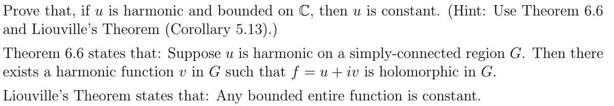 Prove that, if u is harmonic and bounded on C, then u is constant. (Hint: Use Theorem 6.6
and Liouville's Theorem (Corollary 5.13).)
Theorem 6.6 states that: Suppose u is harmonic on a simply-connected region G. Then there
exists a harmonic function v in G such that f = u + iv is holomorphic in G.
Liouville's Theorem states that: Any bounded entire function is constant.