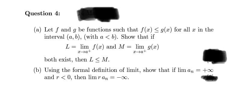 Question 4:
14 Ma
(a) Let f and g be functions such that f(x) < g(x) for all x in the
interval (a, b), (with a < b). Show that if
L = lim f(x) and M = lim g(x)
Ta+
x→a+
both exist, then L< M.
(b) Using the formal definition of limit, show that if lim an = +o
and r < 0, then lim r an = -00.
