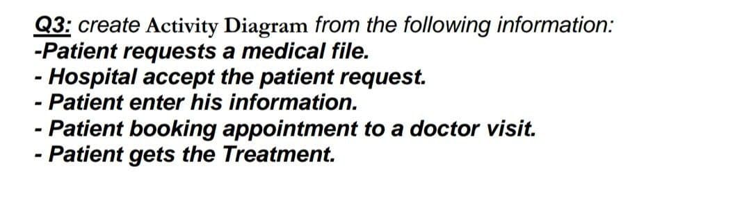 Q3: create Activity Diagram from the following information:
-Patient requests a medical file.
-
- Hospital accept the patient request.
-
Patient enter his information.
- Patient booking appointment to a doctor visit.
-
- Patient gets the Treatment.