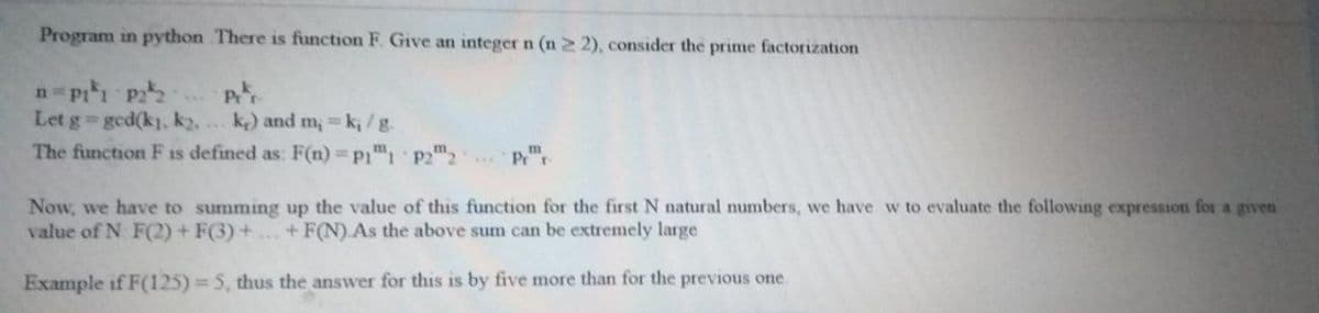 Program in python There is function F. Give an integern (n 2 2), consider the prime factorization
n p1 p
Let g gcd(k, k2, . k) and m, k, /g.
The function F is defined as: F(n)=p1", p22
Now, we have to summing up the value of this function for the first N natural numbers, we have w to evaluate the following expression for a given
value of N F(2) + F(3) +.+ F(N).As the above sum can be extremely large
Example if F(125) = 5, thus the answer for this is by five more than for the previous one.
