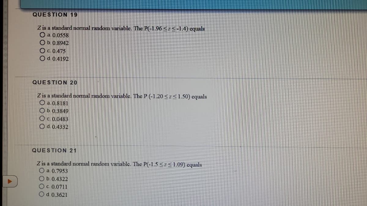 QUESTION 19
Z is a standard normal random variable. The P(-1,96 <z<-1.4) equals
O a. 0.0558
O b.0.8942
Oc. 0.475
O d. 0.4192
QUESTION 20
Z is a standard normal random variable. The P (-1.20<z<1.50) equals
O a. 0.8181
Ob. 0.3849
O c. 0.0483
O d.0.4332
QUESTION 21
Z is a standard normal random variable. The P(-1.5 <z<1.09) equals
O a. 0.7953
Ob.0.4322
Oc. 0.0711
Od. 0.3621
