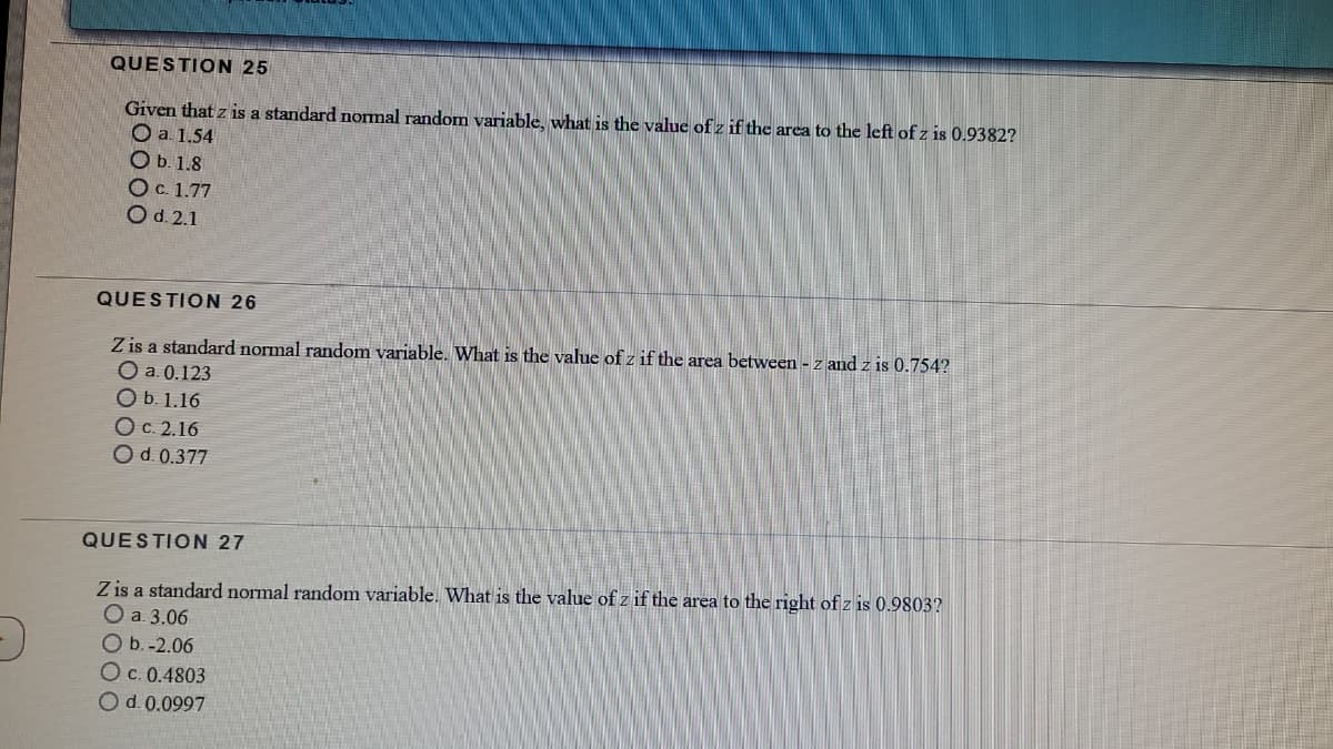 QUESTION 25
Given that z is a standard normal random variable, what is the value of z if the area to the left of z is 0.9382?
O a. 1.54
O b. 1.8
Ос 1.77
O d. 2.1
QUESTION 26
Z is a standard normal random variable. What is the value of z if the area between - z and z is 0.754?
O a. 0.123
O b. 1.16
Ос. 2.16
Od. 0.377
QUESTION 27
Z is a standard normal random variable. What is the value of z if the area to the right of z is 0.9803?
Оа.3.06
O b. -2.06
O c. 0.4803
Od.0.0997
