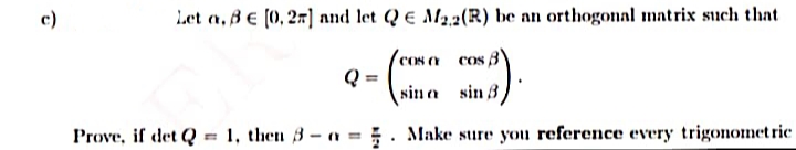 c)
Let a, BE (0, 27] and let QE M2,2(R) be an orthogonal matrix such thnt
COS a cos
Q
sin a sin 3
Prove, if det Q
1, then 3- a = ;. Make sure you reference every trigonometric
