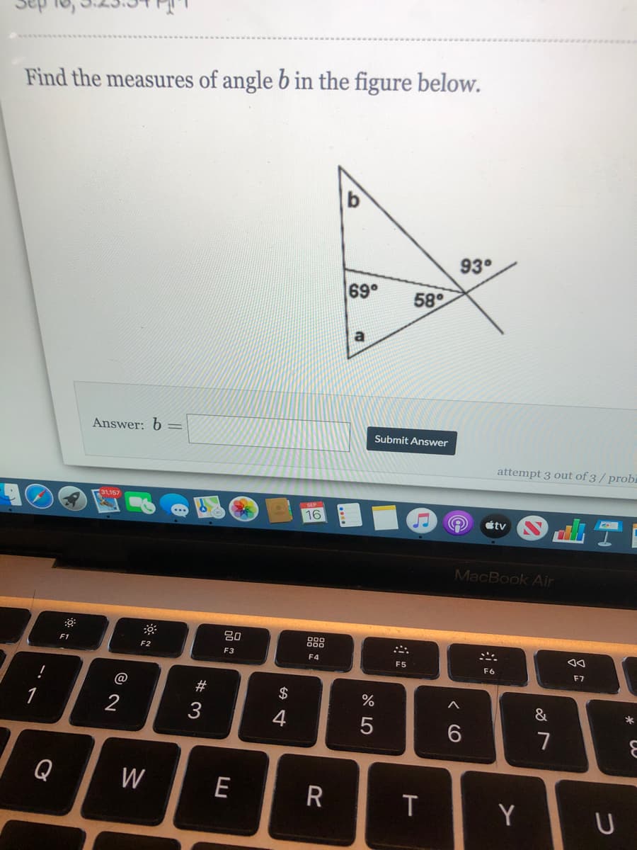 Find the measures of angle b in the figure below.
93°
69°
58°
Answer: 6=
Submit Answer
attempt 3 out of 3 / probi
16
tv
...
MacBook Air
888
F1
F2
F3
F4
F5
F6
F7
!
$
&
*
1
3
4
7
Q
W
E
R
T
Y
U
