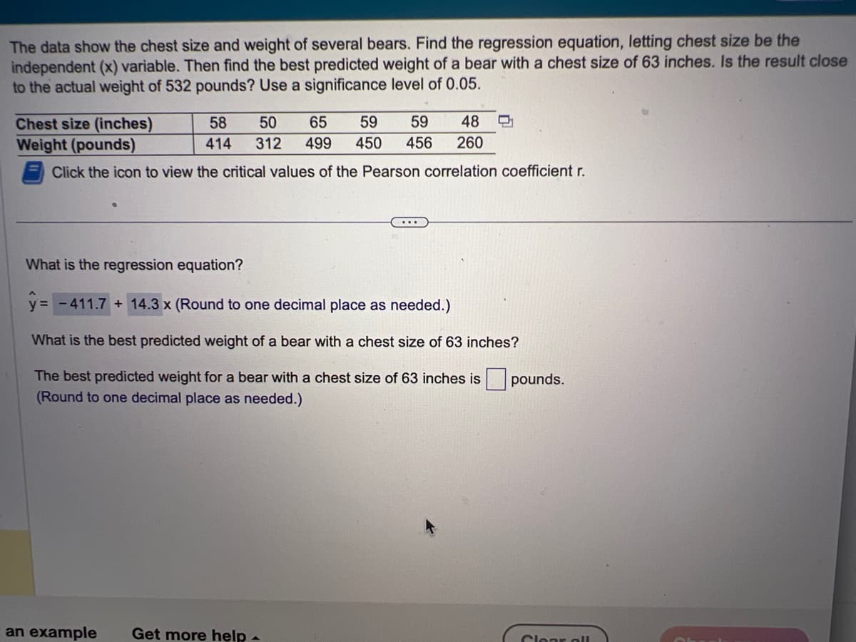 The data show the chest size and weight of several bears. Find the regression equation, letting chest size be the
independent (x) variable. Then find the best predicted weight of a bear with a chest size of 63 inches. Is the result close
to the actual weight of 532 pounds? Use a significance level of 0.05.
Chest size (inches)
Weight (pounds)
Click the icon to view the critical values of the Pearson correlation coefficient r.
58 50 65 59 59
414 312 499 450 456 260
48 Q
What is the regression equation?
y = - 411.7 + 14.3 x (Round to one decimal place as needed.)
What is the best predicted weight of a bear with a chest size of 63 inches?
The best predicted weight for a bear with a chest size of 63 inches is pounds.
(Round to one decimal place as needed.)
an example Get more help -
Clear all