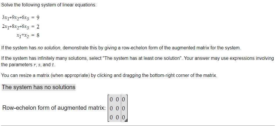 Solve the following system of linear equations:
3x1+9x2+6x3 = 9
2x1+8x2+6x3 = 2
x₁+x₂ = 8
If the system has no solution, demonstrate this by giving a row-echelon form of the augmented matrix for the system.
If the system has infinitely many solutions, select "The system has at least one solution". Your answer may use expressions involving
the parameters r, s, and t.
You can resize a matrix (when appropriate) by clicking and dragging the bottom-right corner of the matrix.
The system has no solutions
0 00
Row-echelon form of augmented matrix: 0 00
000