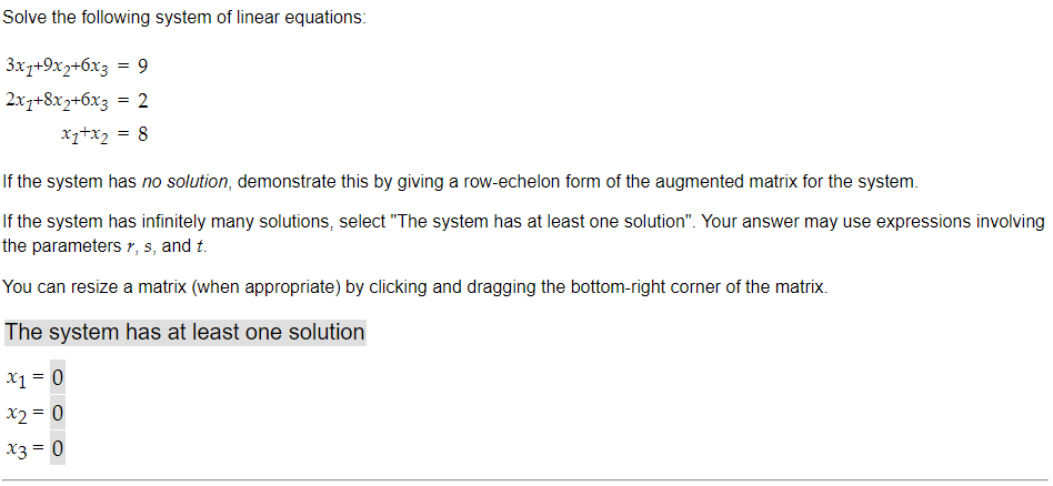 Solve the following system of linear equations:
3x1+9x2+6x3 = 9
2x1+8x2+6x3 = 2
x₁+x₂ = 8
If the system has no solution, demonstrate this by giving a row-echelon form of the augmented matrix for the system.
If the system has infinitely many solutions, select "The system has at least one solution". Your answer may use expressions involving
the parameters r, s, and t.
You can resize a matrix (when appropriate) by clicking and dragging the bottom-right corner of the matrix.
The system has at least one solution
x1 = 0
x2 = 0
x3 = 0