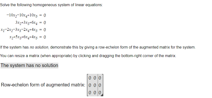 Solve the following homogeneous system of linear equations:
-10x2-10x4+10x5
= 0
3x2+3x3+6x4 = 0
= 0
= 0
x₁−2x₂-3x3-2x4+4x5
x2+5x3+6x4+4x5
If the system has no solution, demonstrate this by giving a row-echelon form of the augmented matrix for the system.
You can resize a matrix (when appropriate) by clicking and dragging the bottom-right corner of the matrix.
The system has no solution
000
Row-echelon form of augmented matrix: 0 0 0
0 0 0