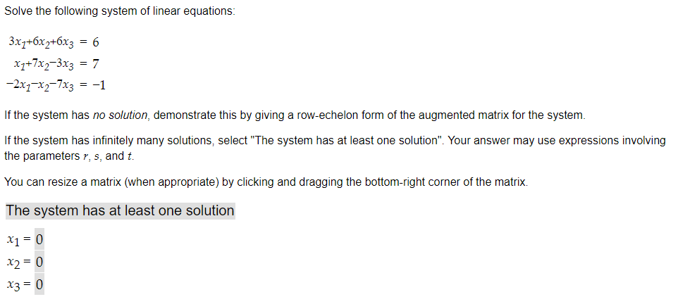 Solve the following system of linear equations:
3x1+6x2+6x3 = 6
X1+7x2-3x3 = 7
-2x1-x2-7x3 = -1
If the system has no solution, demonstrate this by giving a row-echelon form of the augmented matrix for the system.
If the system has infinitely many solutions, select "The system has at least one solution". Your answer may use expressions involving
the parameters r, s, and t.
You can resize a matrix (when appropriate) by clicking and dragging the bottom-right corner of the matrix.
The system has at least one solution
x1 = 0
x2 = 0
x3 = 0