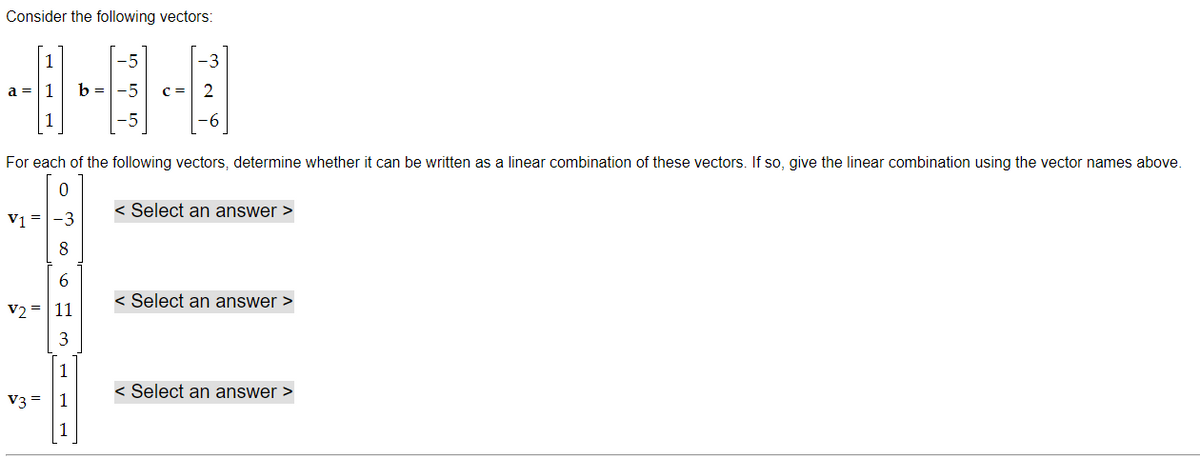 Consider the following vectors:
1
a = 1
1
ܘ ܗ ܘ܂
V1 = -3
8
6
V2 = 11
3
1
V3 = 1
1
b = -5
3
NY
For each of the following vectors, determine whether it can be written as a linear combination of these vectors. If so, give the linear combination using the vector names above.
< Select an answer >
< Select an answer >
< Select an answer >