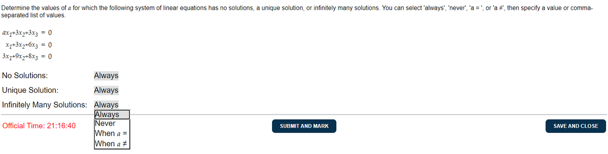 Determine the values of a for which the following system of linear equations has no solutions, a unique solution, or infinitely many solutions. You can select 'always', 'never', 'a = ', or 'a #', then specify a value or comma-
separated list of values.
ax7+3x2+3x3 = 0
x7+3x2+6x3 = 0
3x1+9x2+8x3 = 0
No Solutions:
Unique Solution:
Infinitely Many Solutions:
Official Time: 21:16:40
Always
Always
Always
Always
Never
When a =
When a #
SUBMIT AND MARK
SAVE AND CLOSE