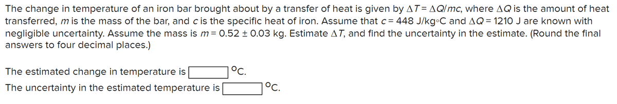 The change in temperature of an iron bar brought about by a transfer of heat is given by AT= AQ/mc, where AQ is the amount of heat
transferred, m is the mass of the bar, and c is the specific heat of iron. Assume that c = 448 J/kg°C and AQ = 1210 J are known with
negligible uncertainty. Assume the mass is m = 0.52 ± 0.03 kg. Estimate AT, and find the uncertainty in the estimate. (Round the final
answers to four decimal places.)
The estimated change in temperature is
The uncertainty in the estimated temperature is
1°C.
°C.