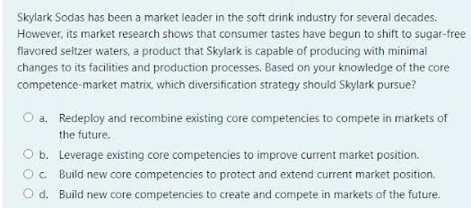 Skylark Sodas has been a market leader in the soft drink industry for several decades.
However, its market research shows that consumer tastes have begun to shift to sugar-free
flavored seltzer waters, a product that Skylark is capable of producing with minimal
changes to its facilities and production processes. Based on your knowledge of the core
competence-market matrix, which diversification strategy should Skylark pursue?
O a. Redeploy and recombine existing core competencies to compete in markets of
the future.
O b. Leverage existing core competencies to improve current market position.
C. Build new core competencies to protect and extend current market position.
d. Build new core competencies to create and compete in markets of the future.