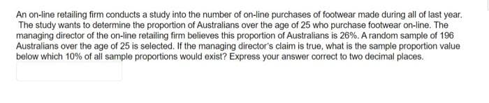 An on-line retailing firm conducts a study into the number of on-line purchases of footwear made during all of last year.
The study wants to determine the proportion of Australians over the age of 25 who purchase footwear on-line. The
managing director of the on-line retailing firm believes this proportion of Australians is 26%. A random sample of 196
Australians over the age of 25 is selected. If the managing director's claim is true, what is the sample proportion value
below which 10% of all sample proportions would exist? Express your answer correct to two decimal places.
