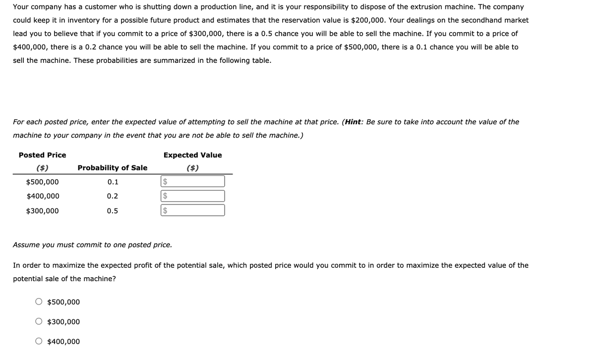 Your company has a customer who is shutting down a production line, and it is your responsibility to dispose of the extrusion machine. The company
could keep it in inventory for a possible future product and estimates that the reservation value is $200,000. Your dealings on the secondhand market
lead you to believe that if you commit to a price of $300,000, there is a 0.5 chance you will be able to sell the machine. If you commit to a price of
$400,000, there is a 0.2 chance you will be able to sell the machine. If you commit to a price of $500,000, there is a 0.1 chance you will be able to
sell the machine. These probabilities are summarized in the following table.
For each posted price, enter the expected value of attempting to sell the machine at that price. (Hint: Be sure to take into account the value of the
machine to your company in the event that you are not be able to sell the machine.)
Posted Price
Expected Value
($)
Probability of Sale
($)
$500,000
0.1
$
$400,000
0.2
$
$300,000
0.5
$
Assume you must commit to one posted price.
In order to maximize the expected profit of the potential sale, which posted price would you commit to in order to maximize the expected value of the
potential sale of the machine?
$500,000
O $300,000
$400,000
