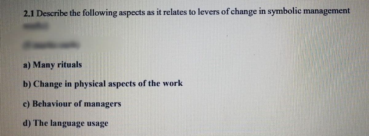 2.1 Describe the following aspects as it relates to levers of change in symbolic management
a) Many rituals
b) Change in physical aspects of the work
c) Behaviour of managers
d) The language usage
