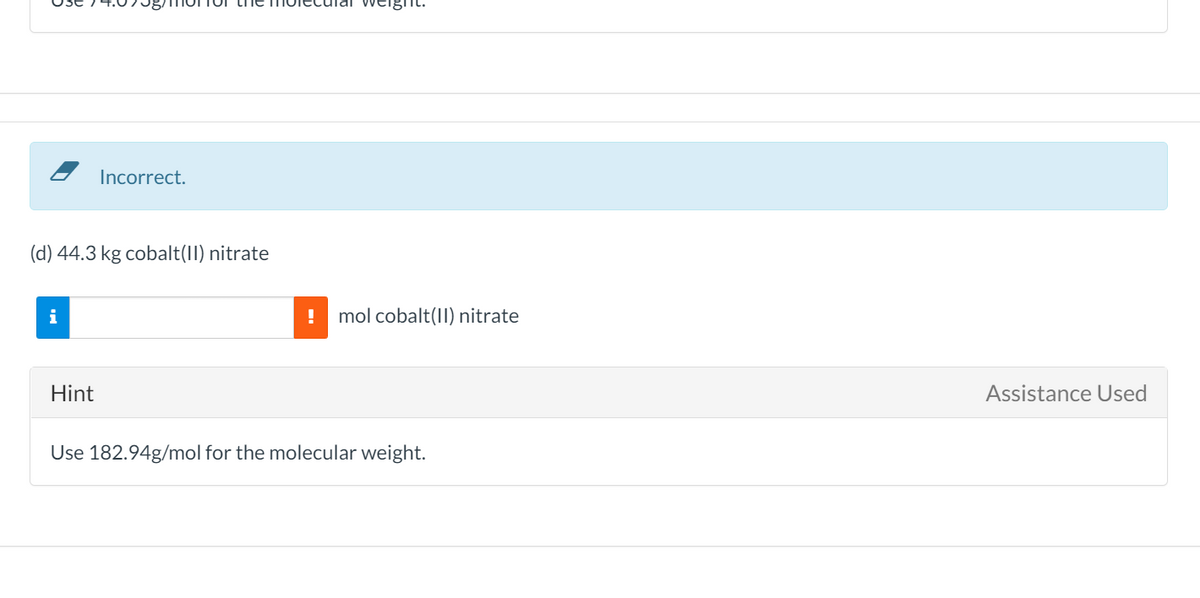 Incorrect.
(d) 44.3 kg cobalt(II) nitrate
i
mol cobalt(II) nitrate
Hint
Assistance Used
Use 182.94g/mol for the molecular weight.
