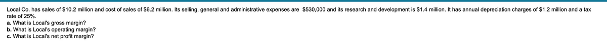 Local Co. has sales of $10.2 million and cost of sales of $6.2 million. Its selling, general and administrative expenses are $530,000 and its research and development is $1.4 million. It has annual depreciation charges of $1.2 million and a tax
rate of 25%.
a. What is Local's gross margin?
b. What is Local's operating margin?
c. What is Local's net profit margin?
