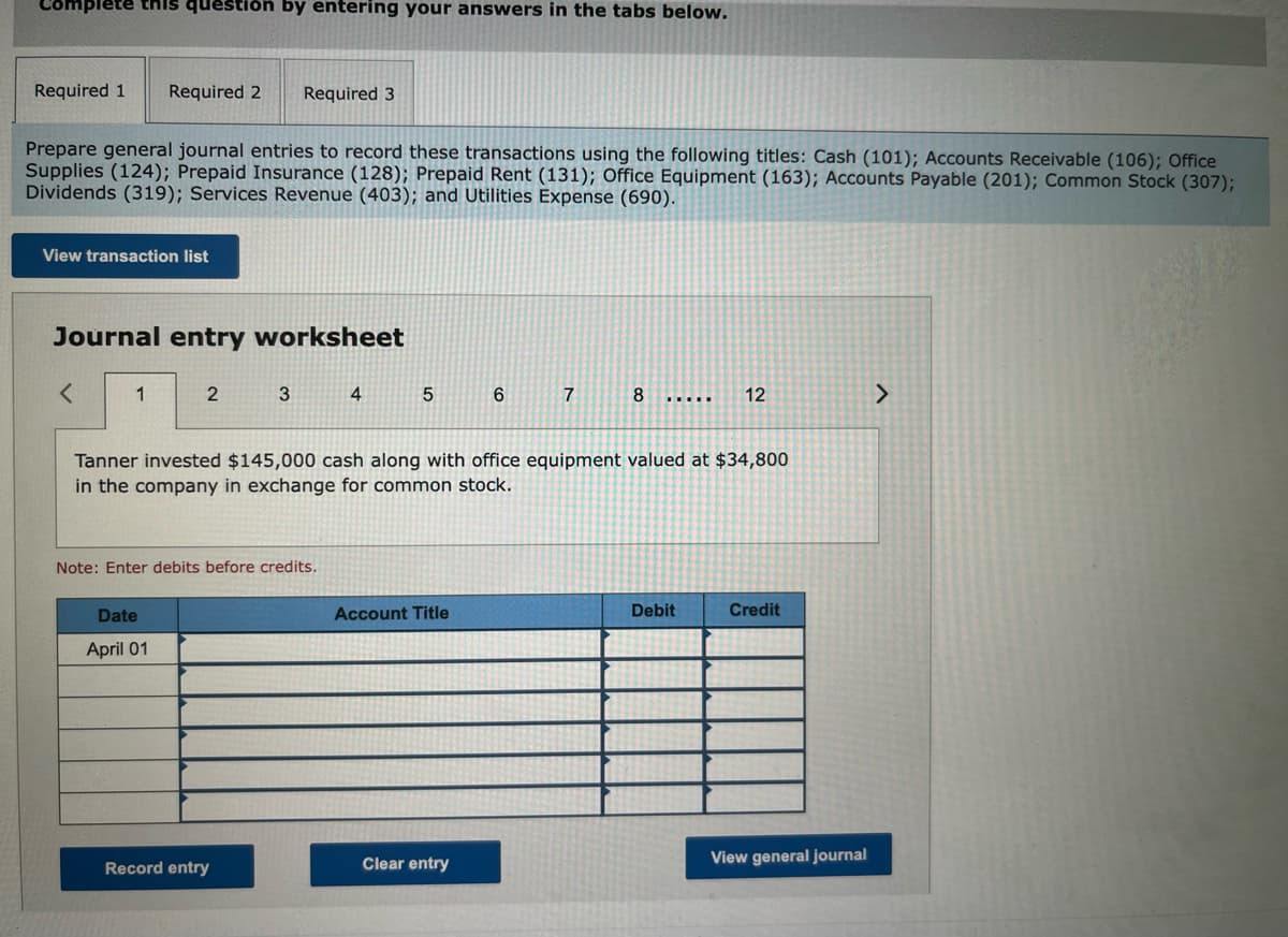 Complete this question by entering your answers in the tabs below.
Required 1
Required 2
Required 3
Prepare general journal entries to record these transactions using the following titles: Cash (101); Accounts Receivable (106); Office
Supplies (124); Prepaid Insurance (128); Prepaid Rent (131); Office Equipment (163); Accounts Payable (201); Common Stock (307);
Dividends (319); Services Revenue (403); and Utilities Expense (690).
View transaction list
Journal entry worksheet
1
3
4
7
8.
12
<>
.....
Tanner invested $145,000 cash along with office equipment valued at $34,800
in the company in exchange for common stock.
Note: Enter debits before credits.
Date
Account Title
Debit
Credit
April 01
Clear entry
View general journal
Record entry
