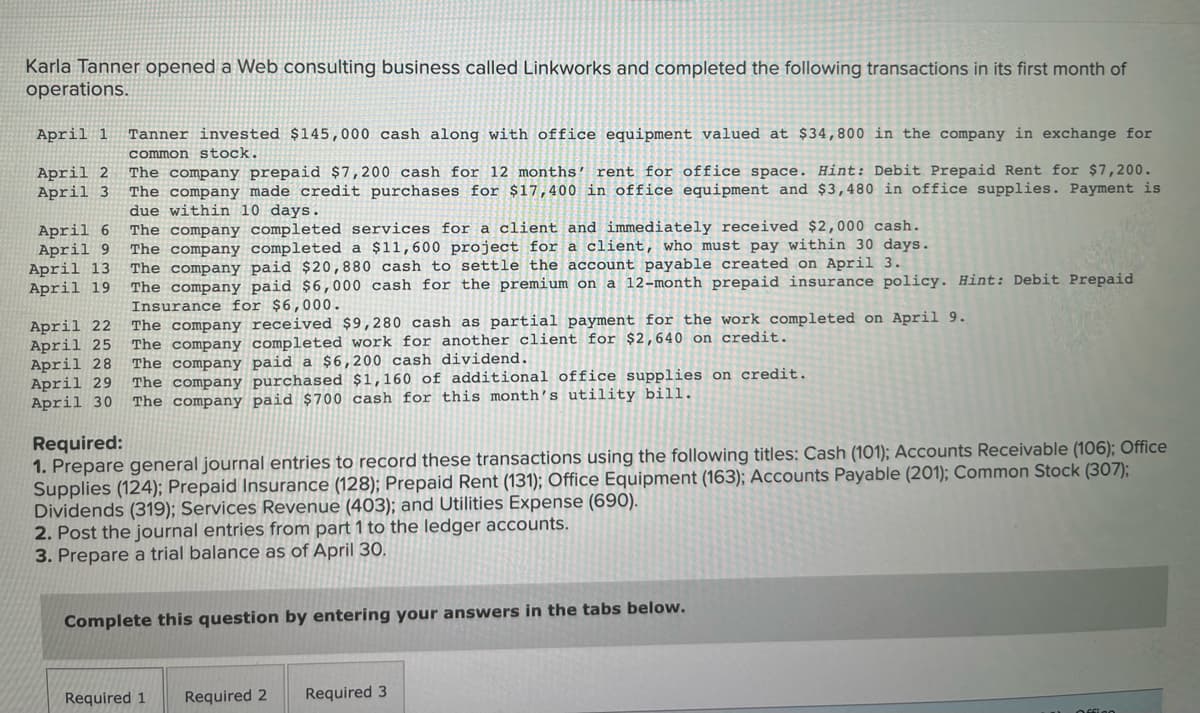 Karla Tanner opened a Web consulting business called Linkworks and completed the following transactions in its first month of
operations.
April 1
Tanner invested $145,000 cash along with office equipment valued at $34,800 in the company in exchange for
common stock.
April 2
April 3
The company prepaid $7,200 cash for 12 months’ rent for office space. Hint: Debit Prepaid Rent for $7,200.
The company made credit purchases for $17,400 in office equipment and $3,480 in office supplies. Payment is
due within 10 days.
The company completed services for a client and immediately received $2,000 cash.
The company completed a $11,600 project for a client, who must pay within 30 days.
The company paid $20,880 cash to settle the account payable created on April 3.
The company paid $6,000 cash for the premium on a 12-month prepaid insurance policy. Hint: Debit Prepaid
Insurance for $6,000.
The company received $9,280 cash as partial payment for the work completed on April 9.
The company completed work for another client for $2,640 on credit.
The company paid a $6,200 cash dividend.
The company purchased $1,160 of additional office supplies on credit.
The company paid $700 cash for this month's utility bill.
April 6
April 9
April 13
April 19
April 22
April 25
April 28
April 29
April 30
Required:
1. Prepare general journal entries
Supplies (124); Prepaid Insurance (128); Prepaid Rent (131); Office Equipment (163); Accounts Payable (201); Common Stock (307);
Dividends (319); Services Revenue (403); and Utilities Expense (690).
2. Post the journal entries from part 1 to the ledger accounts.
3. Prepare a trial balance as of April 30.
record these transactions using the following titles: Cash (101); Accounts Receivable (106); Office
Complete this question by entering your answers in the tabs below.
Required 1
Required 2
Required 3
