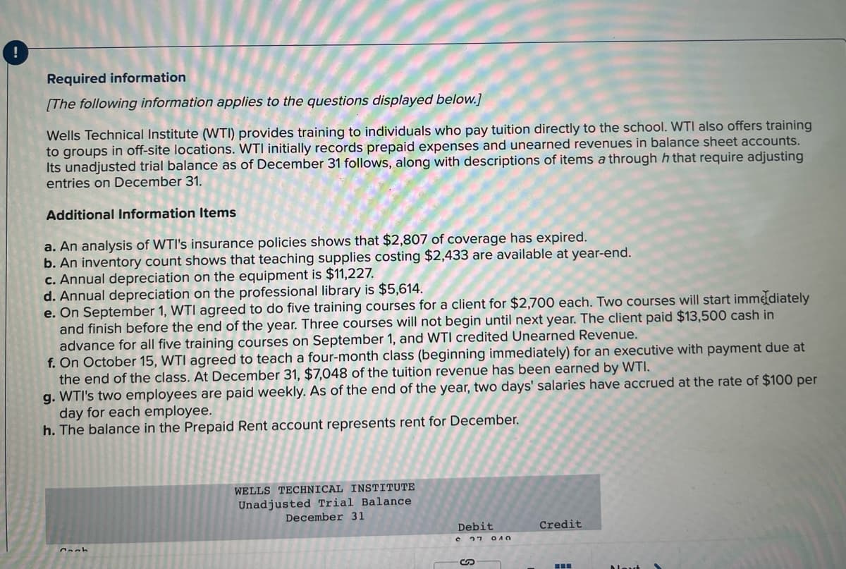 !
Required information
[The following information applies to the questions displayed below.]
Wells Technical Institute (WTI) provides training to individuals who pay tuition directly to the school. WTI also offers training
to groups in off-site locations. WTI initially records prepaid expenses and unearned revenues in balance sheet accounts.
Its unadjusted trial balance as of December 31 follows, along with descriptions of items a through h that require adjusting
entries on December 31.
Additional Information Items
a. An analysis of WTI's insurance policies shows that $2,807 of coverage has expired.
b. An inventory count shows that teaching supplies costing $2,433 are available at year-end.
c. Annual depreciation on the equipment is $11,227.
d. Annual depreciation on the professional library is $5,614.
e. On September 1, WTI agreed to do five training courses for a client for $2,700 each. Two courses will start immediately
and finish before the end of the year. Three courses will not begin until next year. The client paid $13,500 cash in
advance for all five training courses on September 1, and WTI credited Unearned Revenue.
f. On October 15, WTI agreed to teach a four-month class (beginning immediately) for an executive with payment due at
the end of the class. At December 31, $7,048 of the tuition revenue has been earned by WTI.
g. WTI's two employees are paid weekly. As of the end of the year, two days' salaries have accrued at the rate of $100 per
day for each employee.
h. The balance in the Prepaid Rent account represents rent for December.
WELLS TECHNICAL INSTITUTE
Unadjusted Trial Balance
December 31
Debit
Credit
27 OAO
