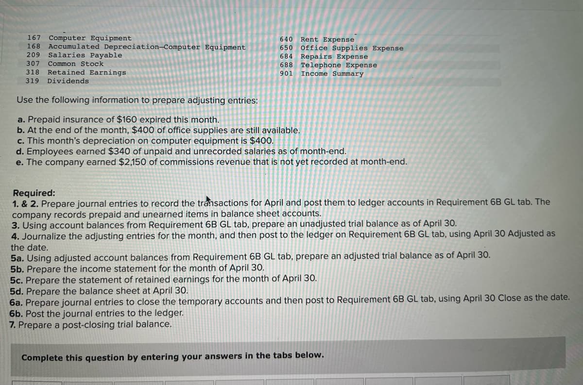 167
Computer Equipment
640
Rent Expense
650 Office Supplies Expense
684 Repairs Expense
688 Telephone Expense
901 Income Summary
168 Accumulated Depreciation-Computer Equipment
209 Salaries Payable
307
Common Stock
318
Retained Earnings
319 Dividends
Use the following information to prepare adjusting entries:
a. Prepaid insurance of $160 expired this month.
b. At the end of the month, $400 of office supplies are still available.
c. This month's depreciation on computer equipment is $400.
d. Employees earned $340 of unpaid and unrecorded salaries as of month-end.
e. The company earned $2,150 of commissions revenue that is not yet recorded at month-end.
Required:
1. & 2. Prepare journal entries to record the transactions for April and post them to ledger accounts in Requirement 6B GL tab. The
company records prepaid and unearned items in balance sheet accounts.
3. Using account balances from Requirement 6B GL tab, prepare an unadjusted trial balance as of April 30.
4. Journalize the adjusting entries for the month, and then post to the ledger on Requirement 6B GL tab, using April 30 Adjusted as
the date.
5a. Using adjusted account balances from Requirement 6B GL tab, prepare an adjusted trial balance as of April 30.
5b. Prepare the income statement for the month of April 30.
5c. Prepare the statement of retained earnings for the month of April 30.
5d. Prepare the balance sheet at April 30.
6a. Prepare journal entries to close the temporary accounts and then post to Requirement 6B GL tab, using April 30 Close as the date.
6b. Post the journal entries to the ledger.
7. Prepare a post-closing trial balance.
Complete this question by entering your answers in the tabs below.
