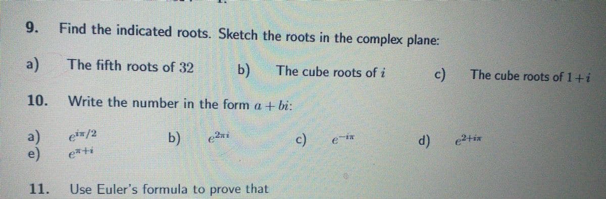 9. Find the indicated roots. Sketch the roots in the complex plane:
a)
The fifth roots of 32
b) The cube roots of i
c)
10.
Write the number in the form a + bi:
a)
ein/2
b)
€²ni
c)
¿¯ï
e)
eªti
11. Use Euler's formula to prove that
d)
The cube roots of 1 + i