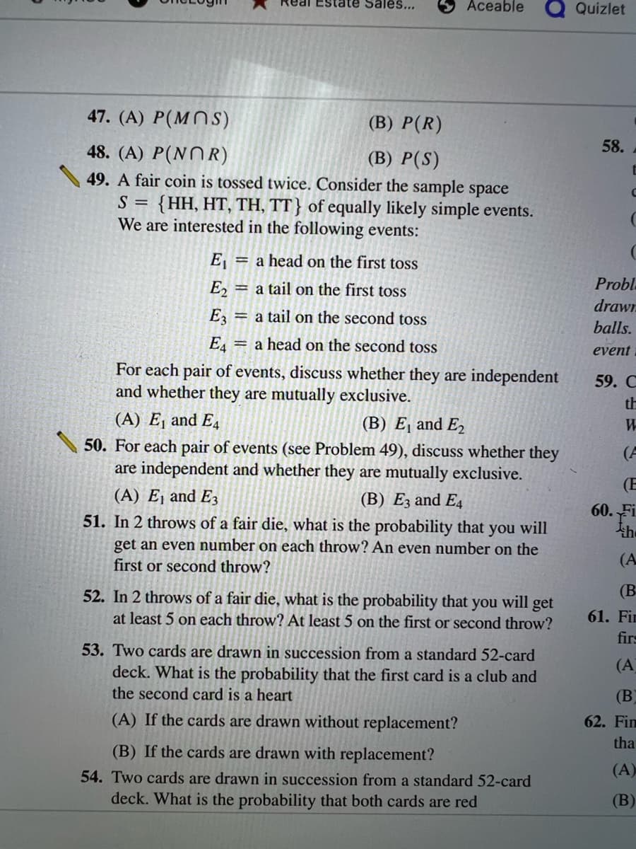 ### Probability and Events: Coin Tosses and Dice Rolls

#### Problems:

**47.**  
(A) \( P(M \cap S) \)  
(B) \( P(R) \)

**48.**  
(A) \( P(N \cap R) \)  
(B) \( P(S) \)

**49. Coin Toss Experiment:**

- A fair coin is tossed twice. Consider the sample space \( S = \{ HH, HT, TH, TT \} \) of equally likely simple events.  
- We are interested in the following events:
  - \( E_1 \): a head on the first toss  
  - \( E_2 \): a tail on the first toss  
  - \( E_3 \): a tail on the second toss  
  - \( E_4 \): a head on the second toss

For each pair of events, discuss whether they are independent and whether they are mutually exclusive.

**50. Event Analysis:**

- For each pair of events (see Problem 49), discuss whether they are independent and whether they are mutually exclusive.
  - (A) \( E_1 \) and \( E_3 \)  
  - (B) \( E_3 \) and \( E_4 \)

**51. Dice Roll Probability:**

- In two throws of a fair die, what is the probability that you will get an even number on each throw? An even number on the first or second throw?

**52. Threshold Probability:**

- In two throws of a fair die, what is the probability that you will get at least 5 on each throw? At least 5 on the first or second throw?

**53. Card Drawing Probability:**

- Two cards are drawn in succession from a standard 52-card deck. What is the probability that the first card is a club and the second card is a heart?
  - (A) If the cards are drawn without replacement?
  - (B) If the cards are drawn with replacement?

**54. Red Cards Probability:**

- Two cards are drawn in succession from a standard 52-card deck. What is the probability that both cards are red?

This series of questions combines concepts of probability, independence, mutual exclusivity, and basic combinatorics to explore foundational principles in the field.